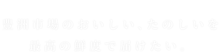 豊洲市場のおいしい、たのしいを最高の鮮度で届けたい。